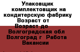 Упаковщик, комплектовщик на кондитерскую фабрику  › Возраст от ­ 18 › Возраст до ­ 46 - Волгоградская обл., Волгоград г. Работа » Вакансии   